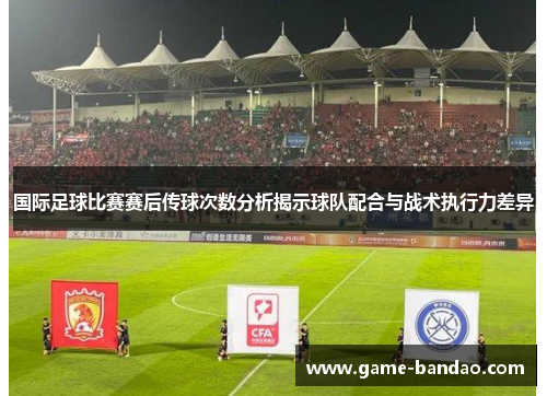 国际足球比赛赛后传球次数分析揭示球队配合与战术执行力差异