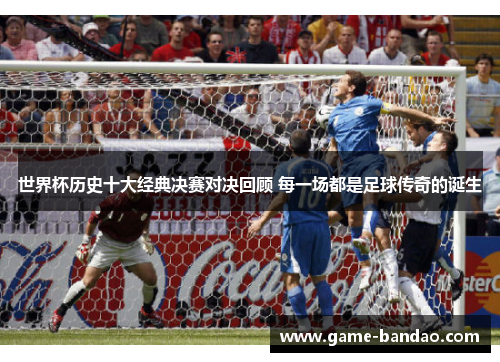 世界杯历史十大经典决赛对决回顾 每一场都是足球传奇的诞生