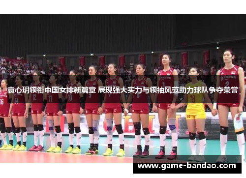 袁心玥领衔中国女排新篇章 展现强大实力与领袖风范助力球队争夺荣誉