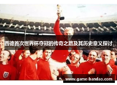 西德首次世界杯夺冠的传奇之路及其历史意义探讨