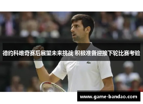 德约科维奇赛后展望未来挑战 积极准备迎接下轮比赛考验