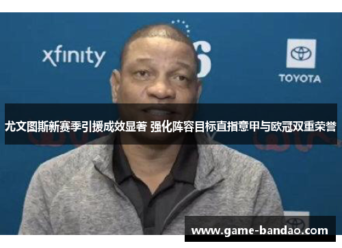 尤文图斯新赛季引援成效显著 强化阵容目标直指意甲与欧冠双重荣誉