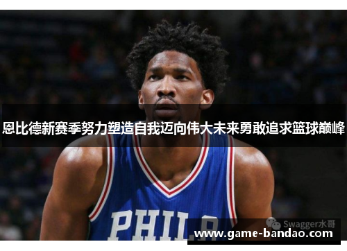 恩比德新赛季努力塑造自我迈向伟大未来勇敢追求篮球巅峰