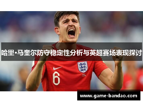 哈里·马奎尔防守稳定性分析与英超赛场表现探讨