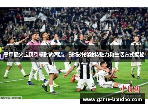 意甲最火宝贝引领时尚潮流，球场外的独特魅力和生活方式揭秘
