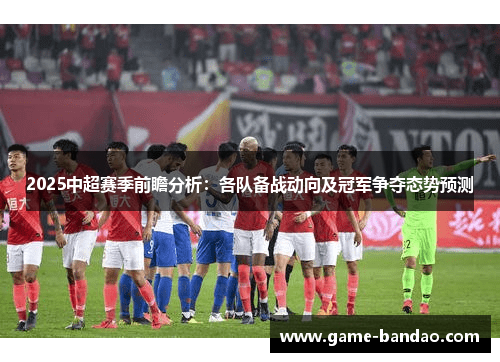 2025中超赛季前瞻分析：各队备战动向及冠军争夺态势预测