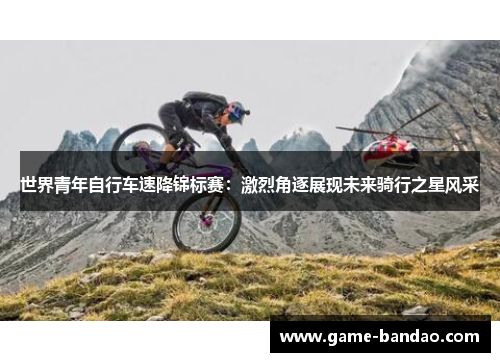 世界青年自行车速降锦标赛：激烈角逐展现未来骑行之星风采