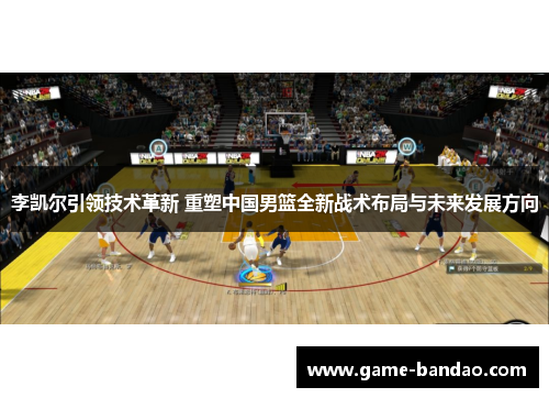 李凯尔引领技术革新 重塑中国男篮全新战术布局与未来发展方向
