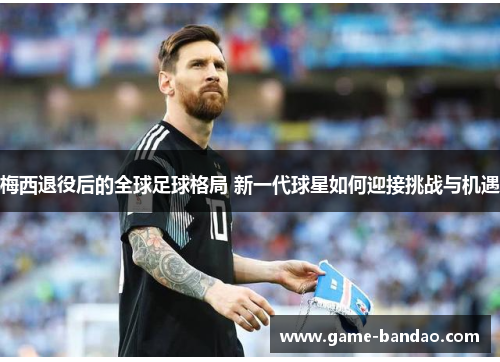 梅西退役后的全球足球格局 新一代球星如何迎接挑战与机遇