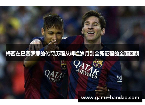 梅西在巴塞罗那的传奇历程从辉煌岁月到全新征程的全面回顾