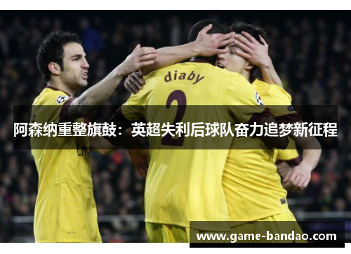 阿森纳重整旗鼓：英超失利后球队奋力追梦新征程