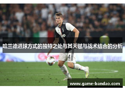 哈兰德进球方式的独特之处与其天赋与战术结合的分析