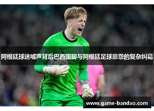 阿根廷球迷嘘声背后巴西国脚与阿根廷足球恩怨的复杂纠葛