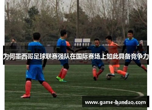 为何墨西哥足球联赛强队在国际赛场上如此具备竞争力