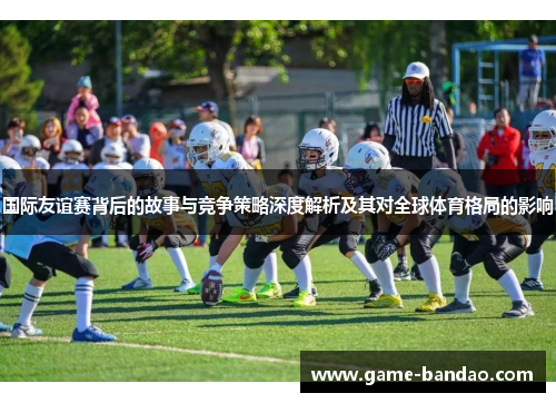 国际友谊赛背后的故事与竞争策略深度解析及其对全球体育格局的影响