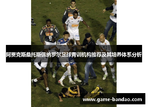 阿贾克斯桑托斯佩纳罗尔足球青训机构推荐及其培养体系分析