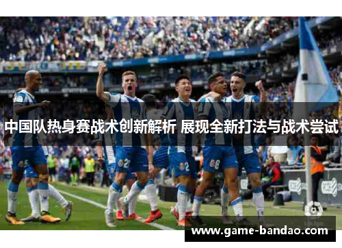 中国队热身赛战术创新解析 展现全新打法与战术尝试