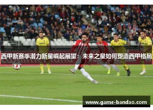 西甲新赛季潜力新星崛起展望：未来之星如何塑造西甲格局