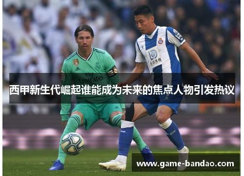 西甲新生代崛起谁能成为未来的焦点人物引发热议