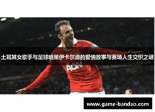 土耳其女歌手与足球明星伊卡尔迪的爱情故事与赛场人生交织之谜