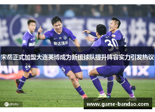 宋岳正式加盟大连英博成为新援球队提升阵容实力引发热议