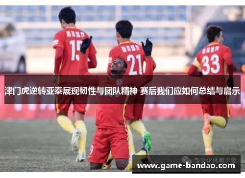 津门虎逆转亚泰展现韧性与团队精神 赛后我们应如何总结与启示