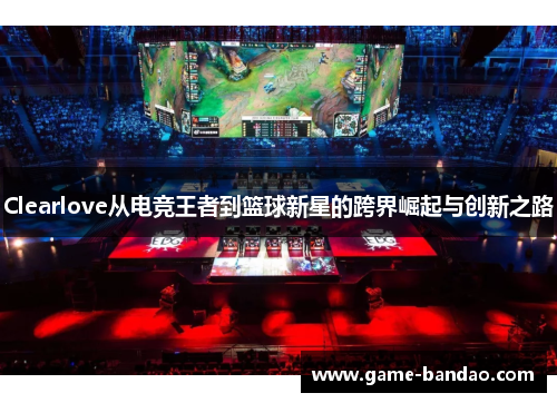 Clearlove从电竞王者到篮球新星的跨界崛起与创新之路