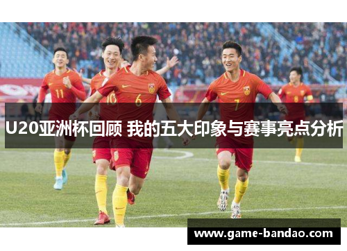 U20亚洲杯回顾 我的五大印象与赛事亮点分析