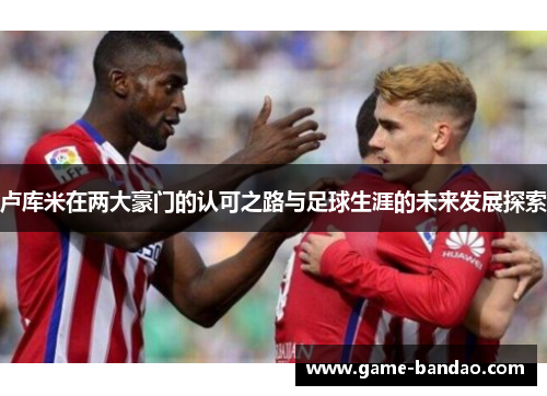 卢库米在两大豪门的认可之路与足球生涯的未来发展探索