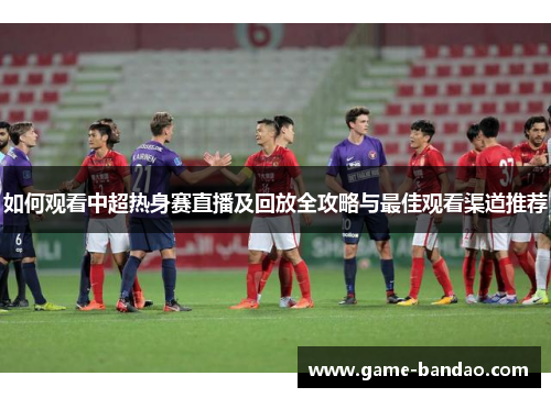 如何观看中超热身赛直播及回放全攻略与最佳观看渠道推荐