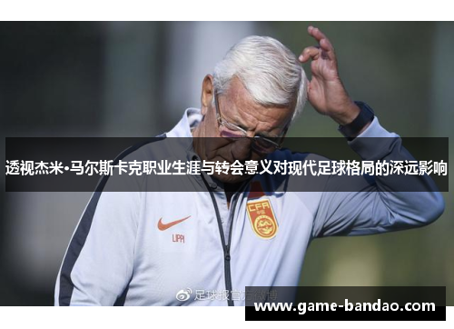 透视杰米·马尔斯卡克职业生涯与转会意义对现代足球格局的深远影响