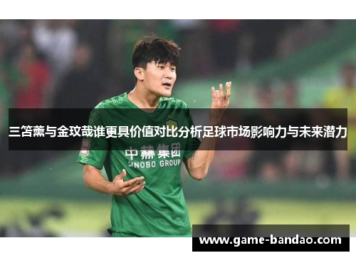 三笘薰与金玟哉谁更具价值对比分析足球市场影响力与未来潜力