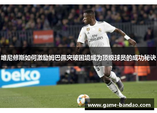 维尼修斯如何激励姆巴佩突破困境成为顶级球员的成功秘诀
