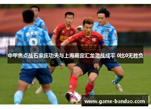 中甲焦点战石家庄功夫与上海嘉定汇龙激战成平 0比0无胜负