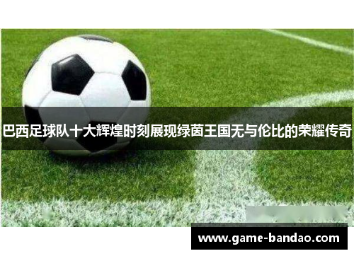 巴西足球队十大辉煌时刻展现绿茵王国无与伦比的荣耀传奇
