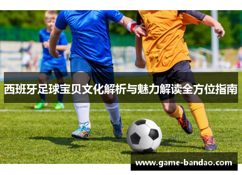 西班牙足球宝贝文化解析与魅力解读全方位指南