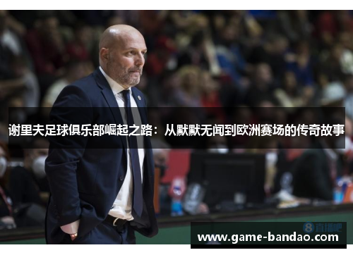 谢里夫足球俱乐部崛起之路：从默默无闻到欧洲赛场的传奇故事