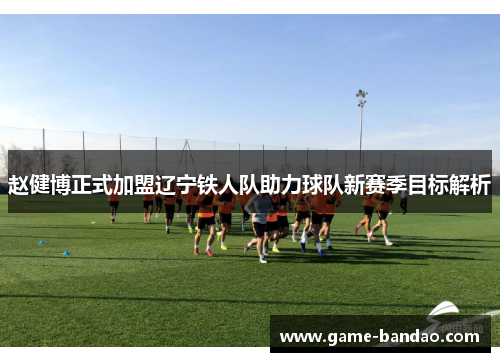 赵健博正式加盟辽宁铁人队助力球队新赛季目标解析