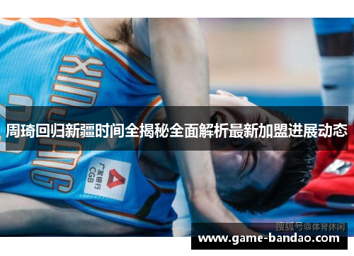 周琦回归新疆时间全揭秘全面解析最新加盟进展动态